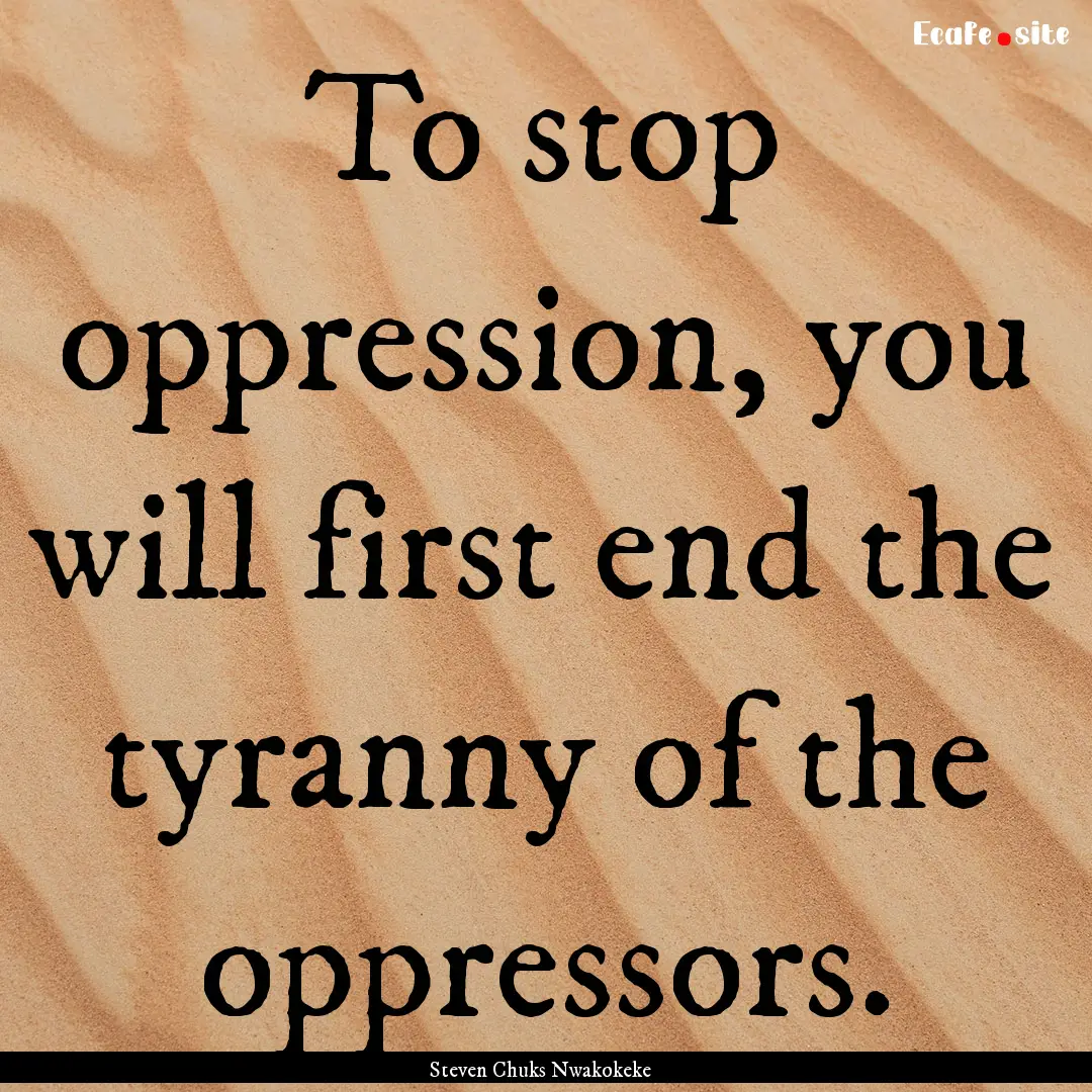 To stop oppression, you will first end the.... : Quote by Steven Chuks Nwakokeke