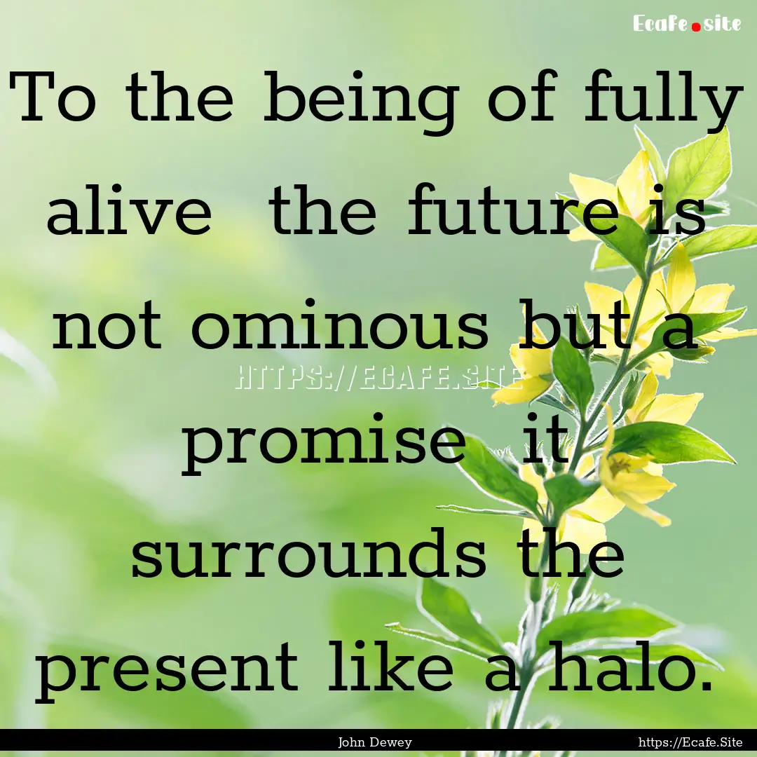 To the being of fully alive the future is.... : Quote by John Dewey