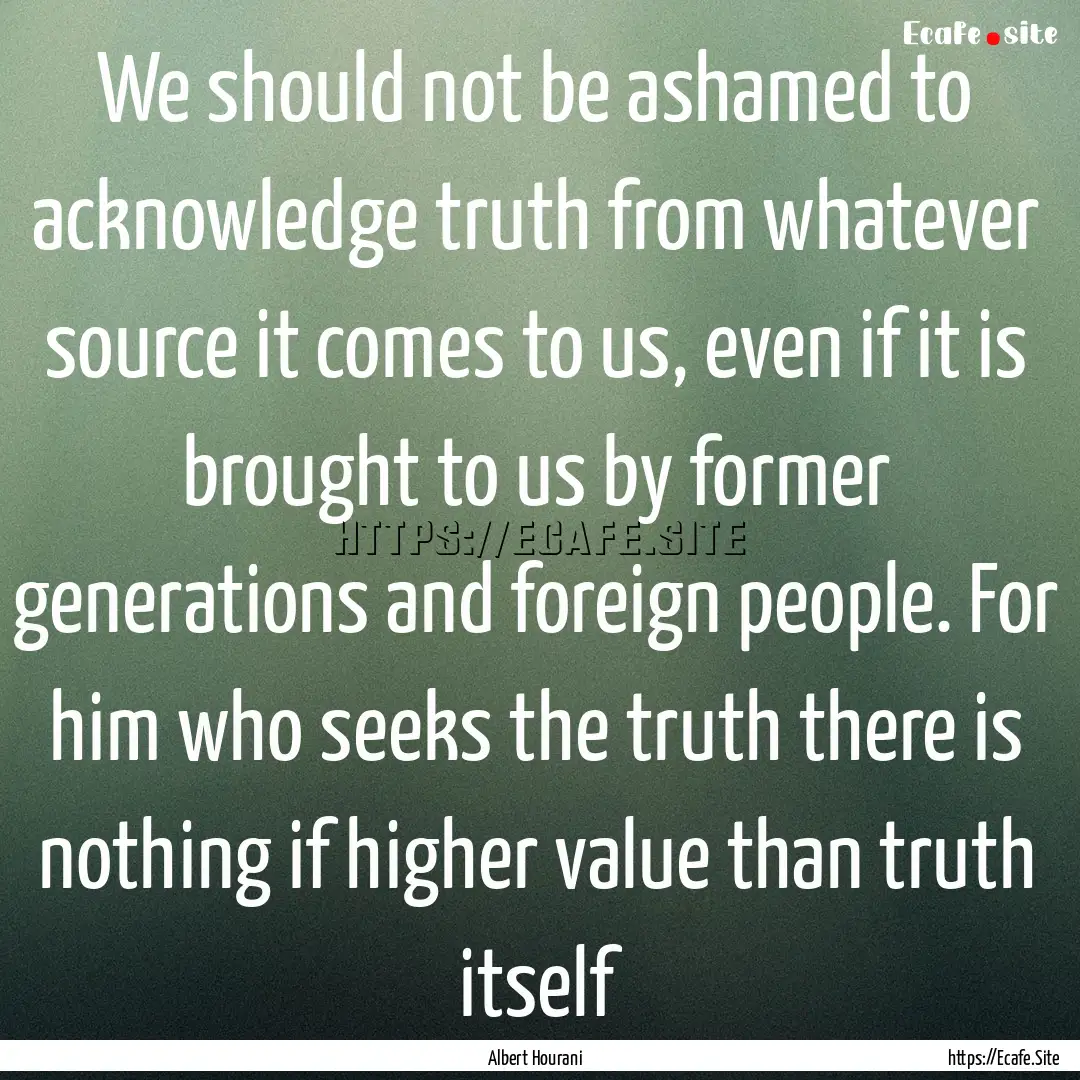 We should not be ashamed to acknowledge truth.... : Quote by Albert Hourani