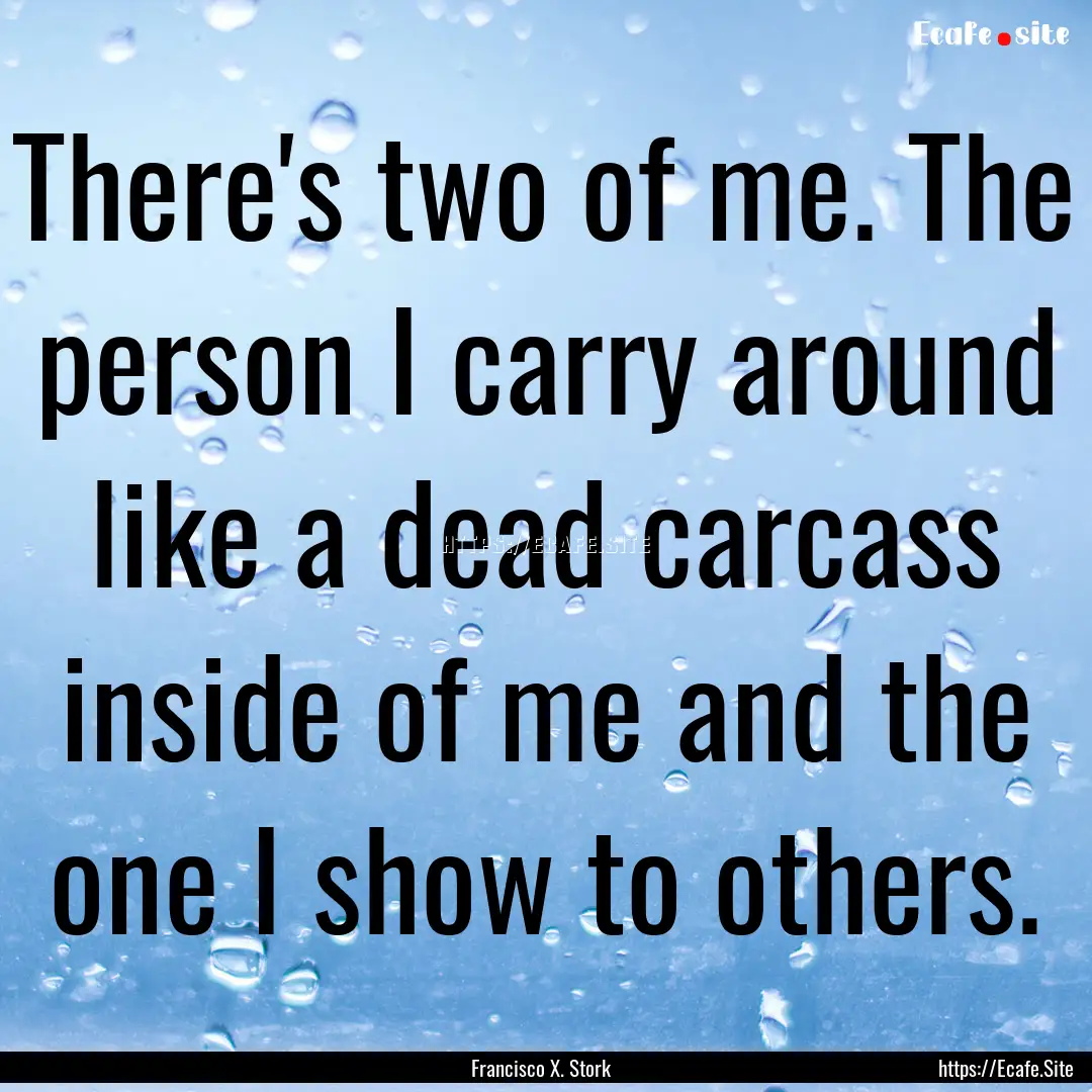 There's two of me. The person I carry around.... : Quote by Francisco X. Stork