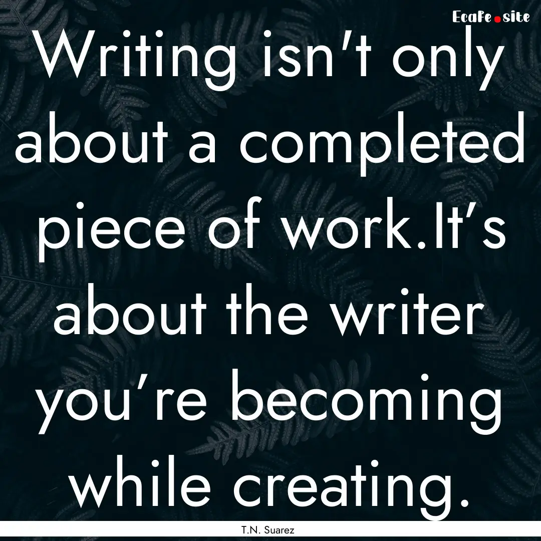 Writing isn't only about a completed piece.... : Quote by T.N. Suarez