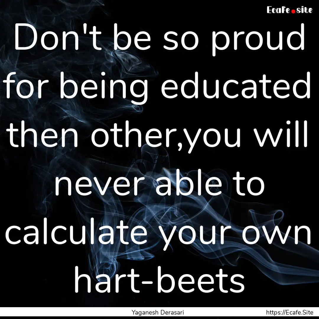 Don't be so proud for being educated then.... : Quote by Yaganesh Derasari