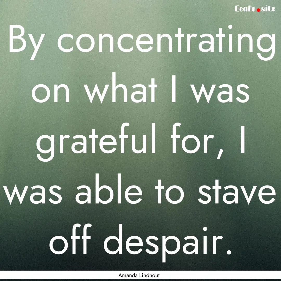 By concentrating on what I was grateful for,.... : Quote by Amanda Lindhout