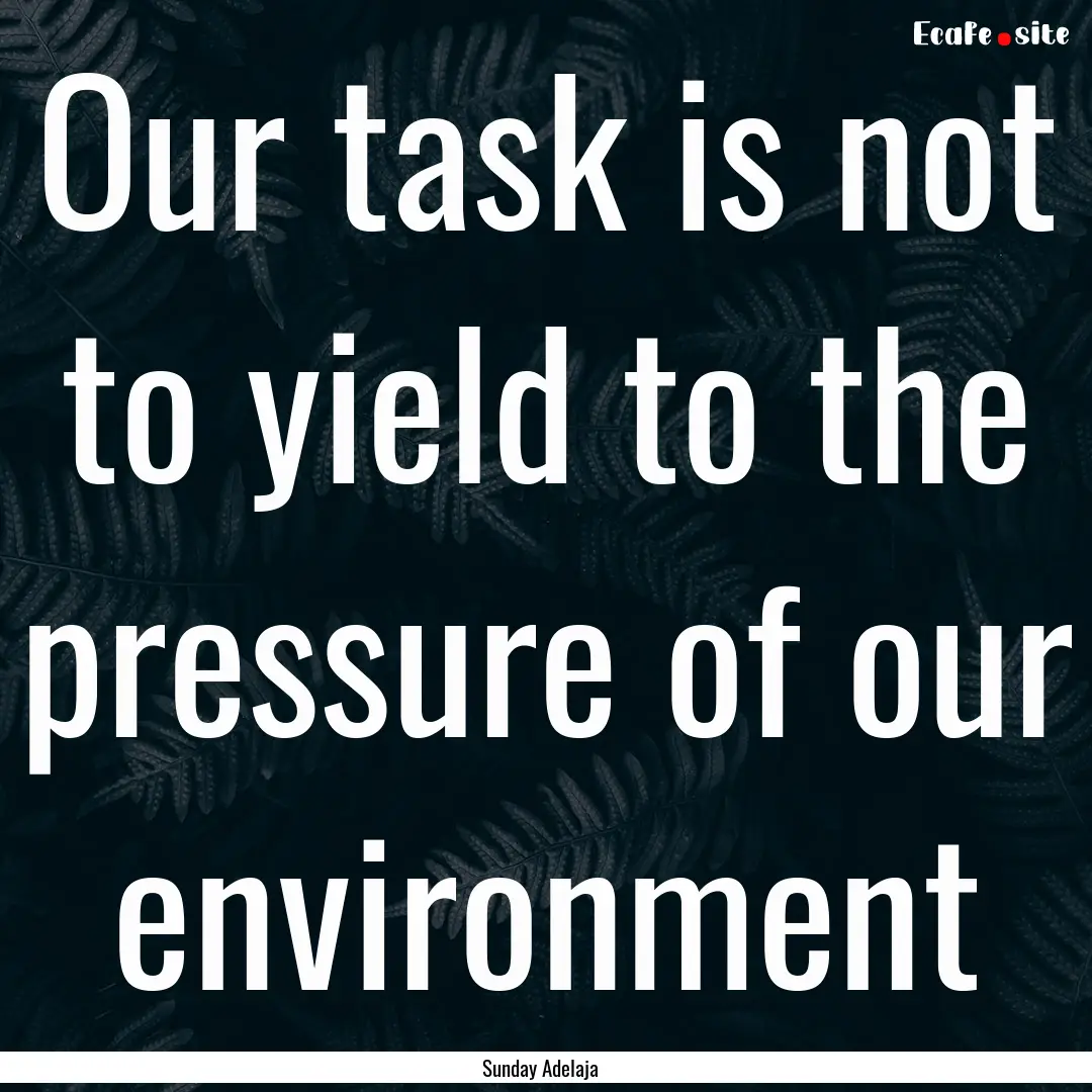 Our task is not to yield to the pressure.... : Quote by Sunday Adelaja