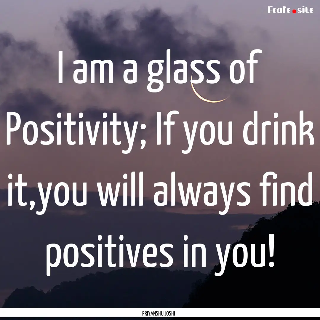 I am a glass of Positivity; If you drink.... : Quote by PRIYANSHU JOSHI