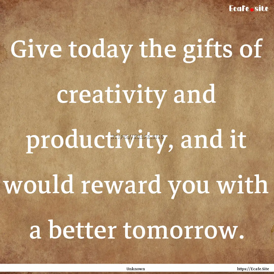 Give today the gifts of creativity and productivity,.... : Quote by Unknown