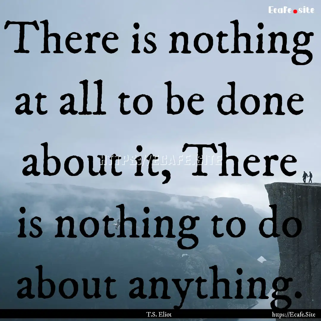 There is nothing at all to be done about.... : Quote by T.S. Eliot