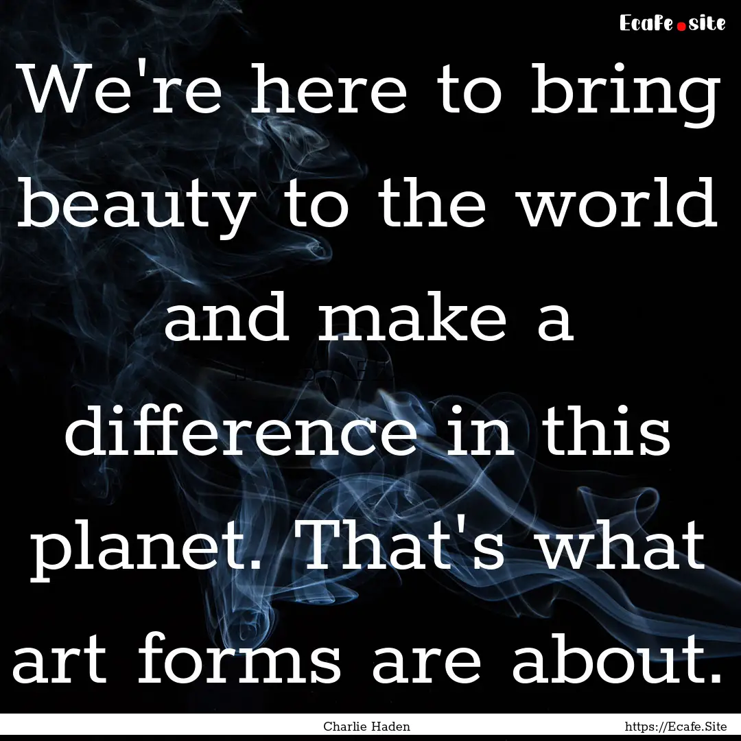 We're here to bring beauty to the world and.... : Quote by Charlie Haden