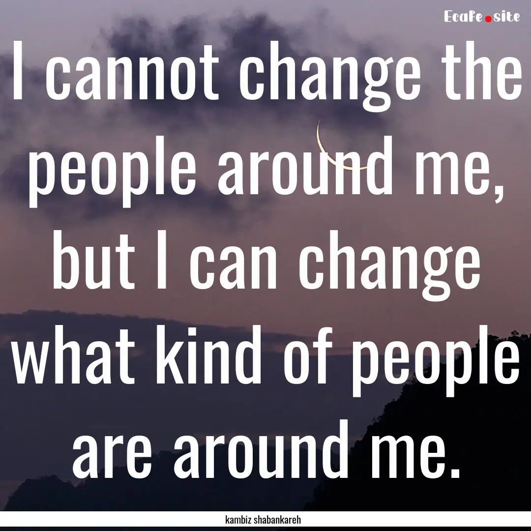 I cannot change the people around me, but.... : Quote by kambiz shabankareh