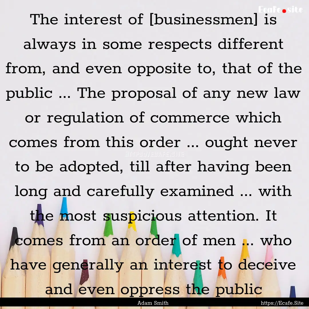 The interest of [businessmen] is always in.... : Quote by Adam Smith