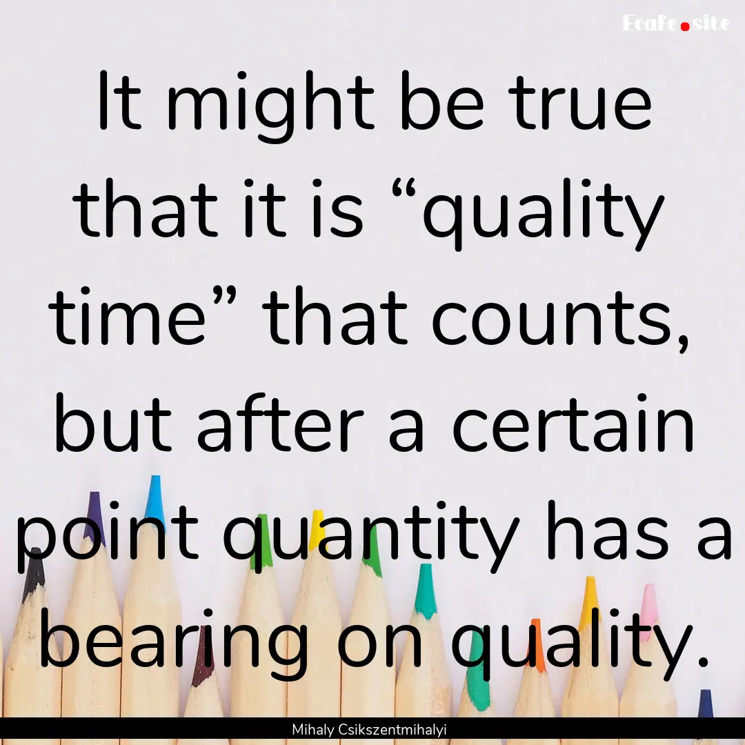 It might be true that it is “quality time”.... : Quote by Mihaly Csikszentmihalyi