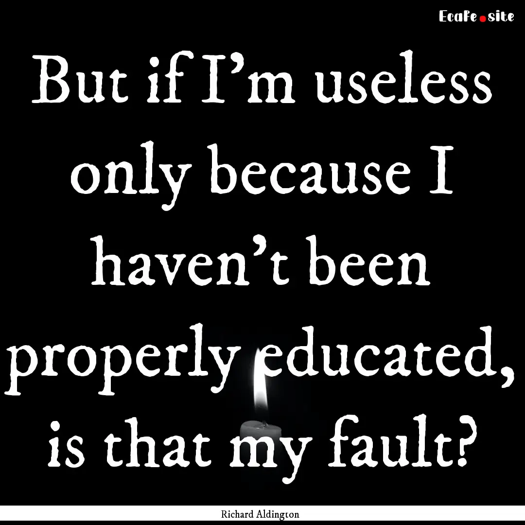 But if I'm useless only because I haven't.... : Quote by Richard Aldington