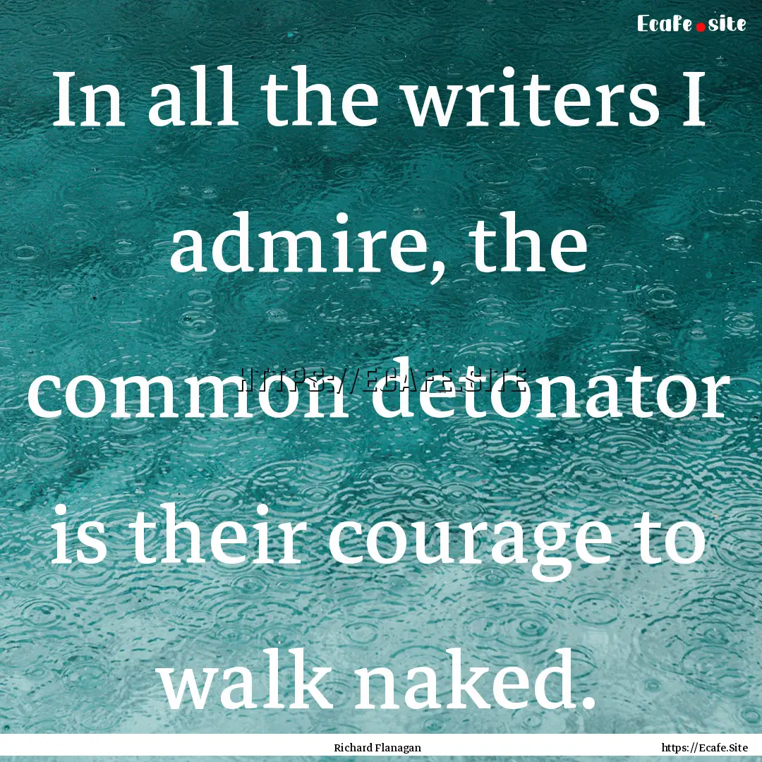 In all the writers I admire, the common detonator.... : Quote by Richard Flanagan