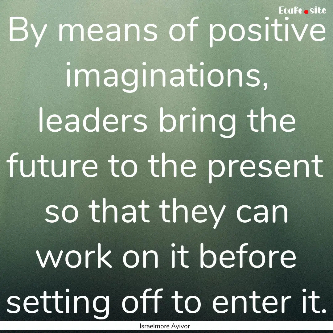 By means of positive imaginations, leaders.... : Quote by Israelmore Ayivor