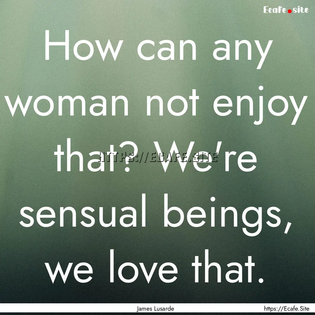 How can any woman not enjoy that? We're sensual.... : Quote by James Lusarde