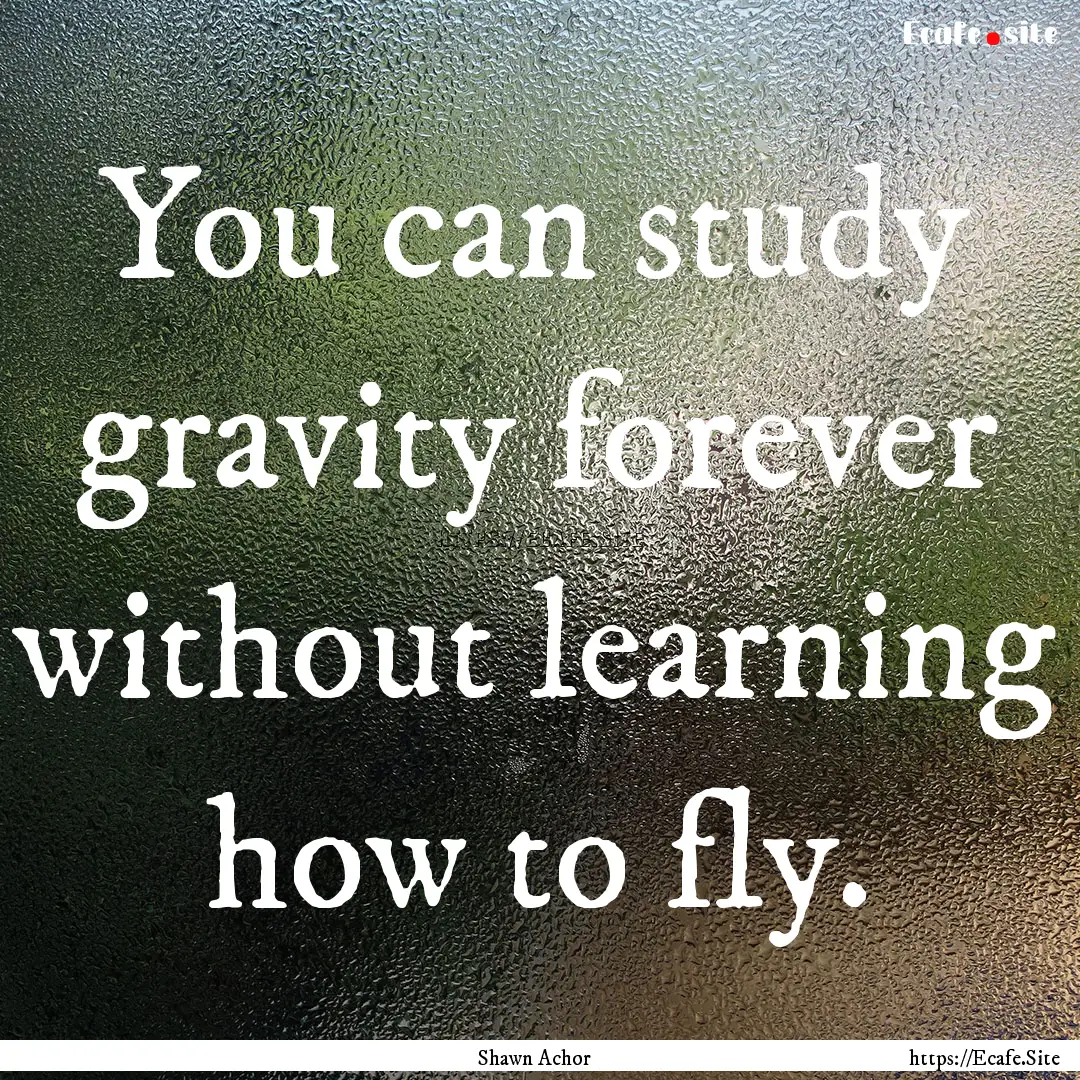 You can study gravity forever without learning.... : Quote by Shawn Achor