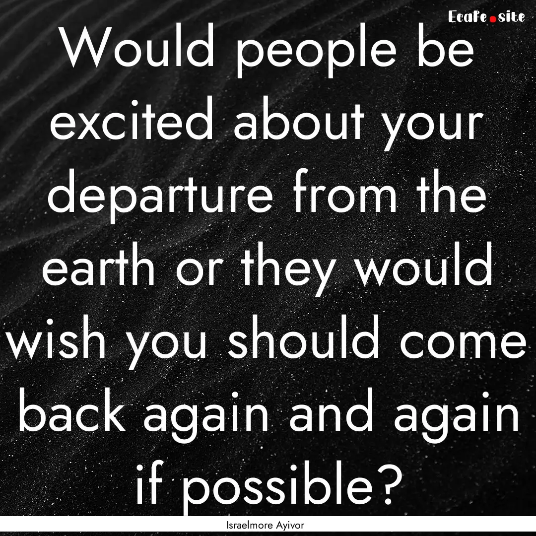 Would people be excited about your departure.... : Quote by Israelmore Ayivor