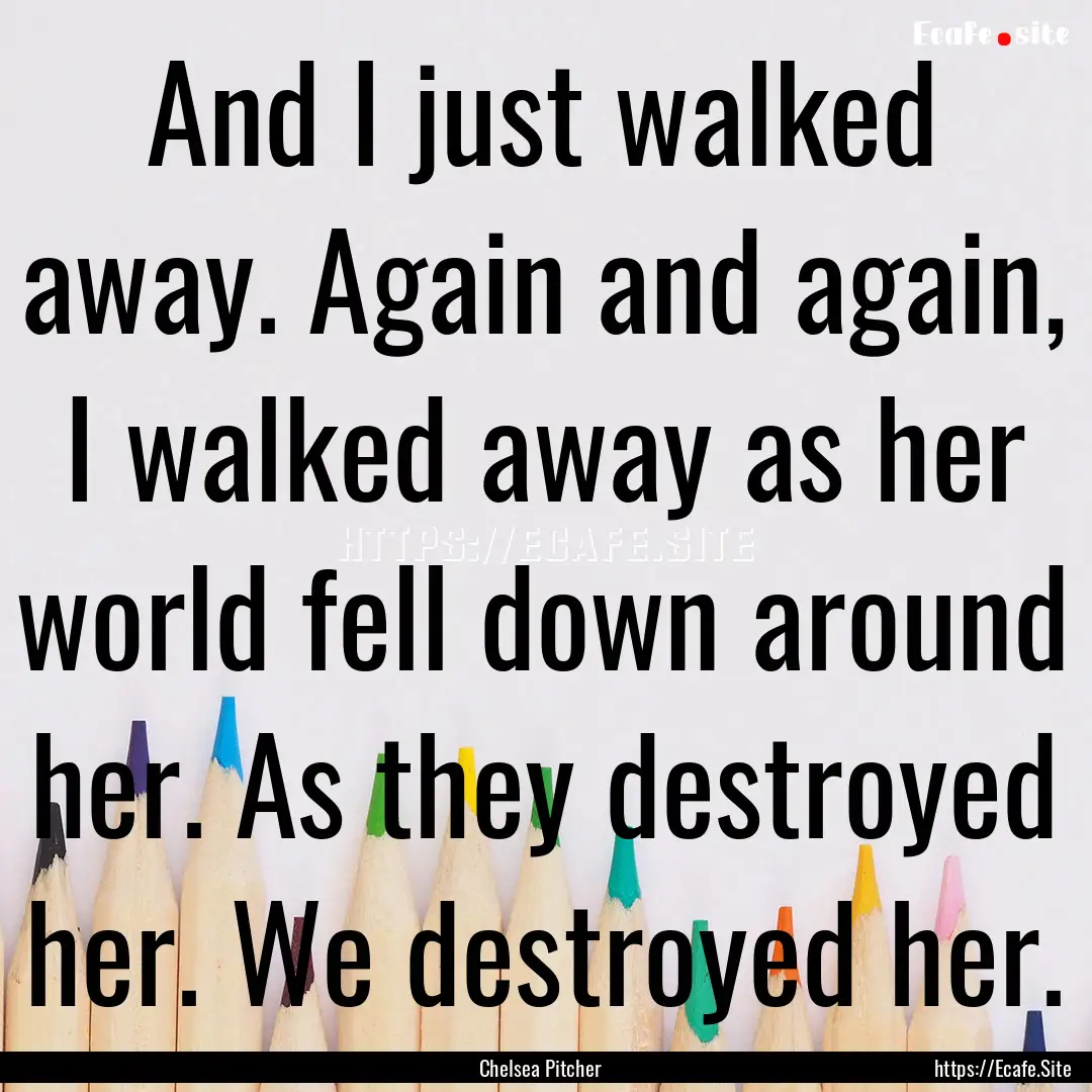 And I just walked away. Again and again,.... : Quote by Chelsea Pitcher