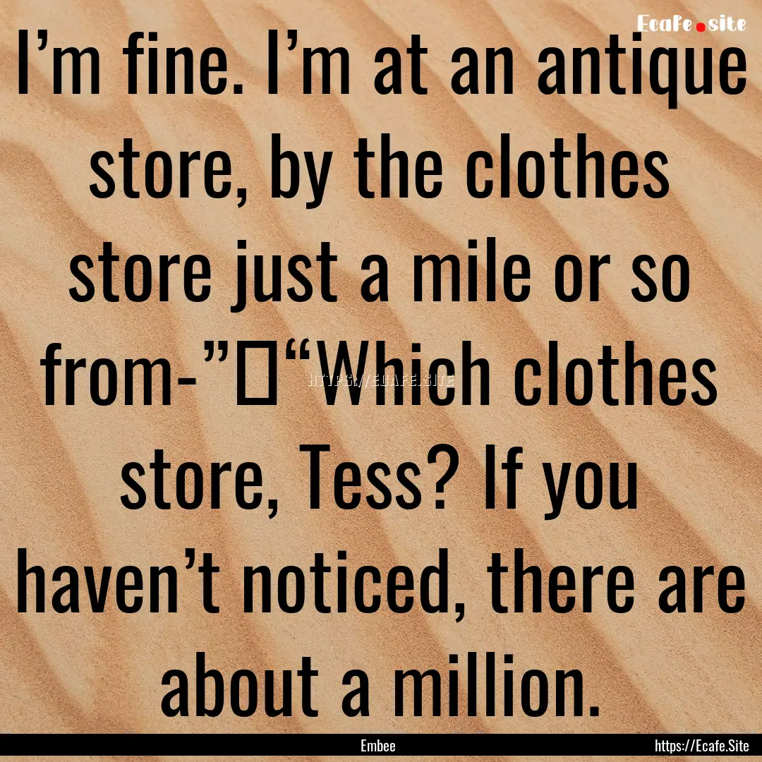 I’m fine. I’m at an antique store, by.... : Quote by Embee