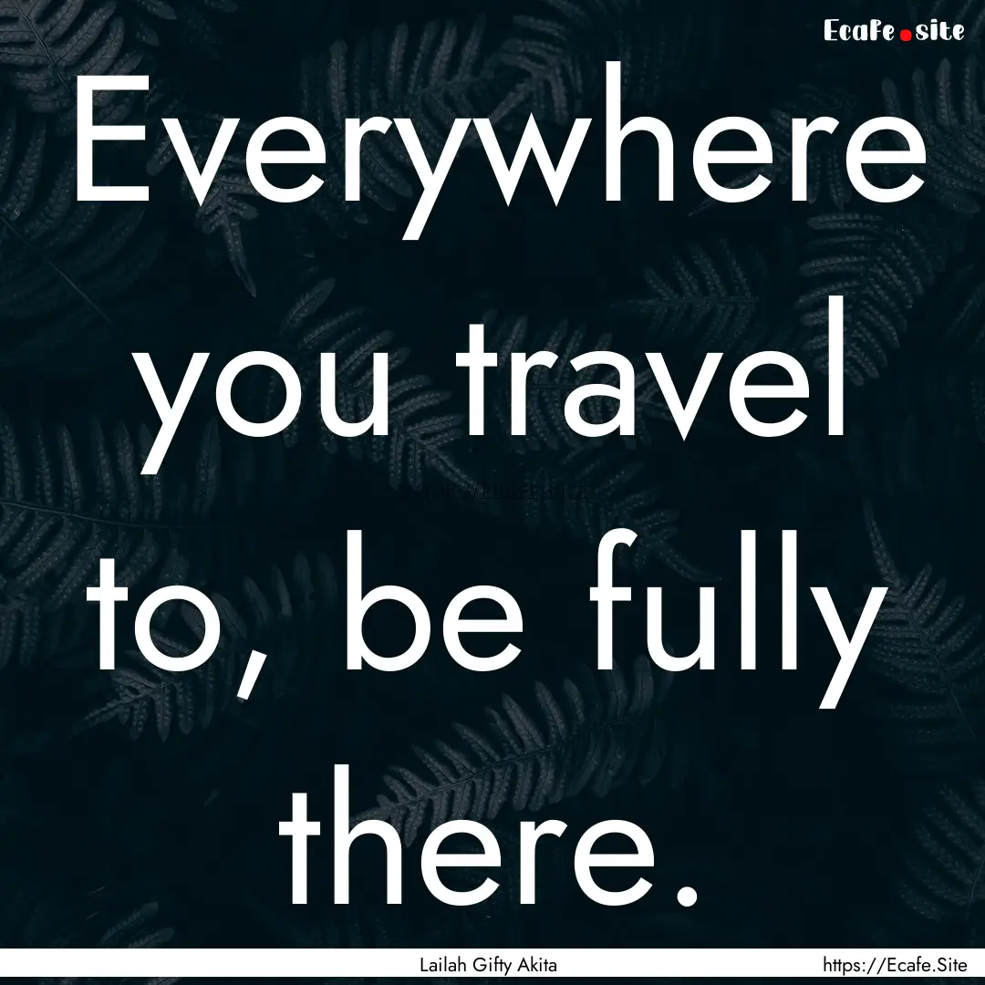 Everywhere you travel to, be fully there..... : Quote by Lailah Gifty Akita