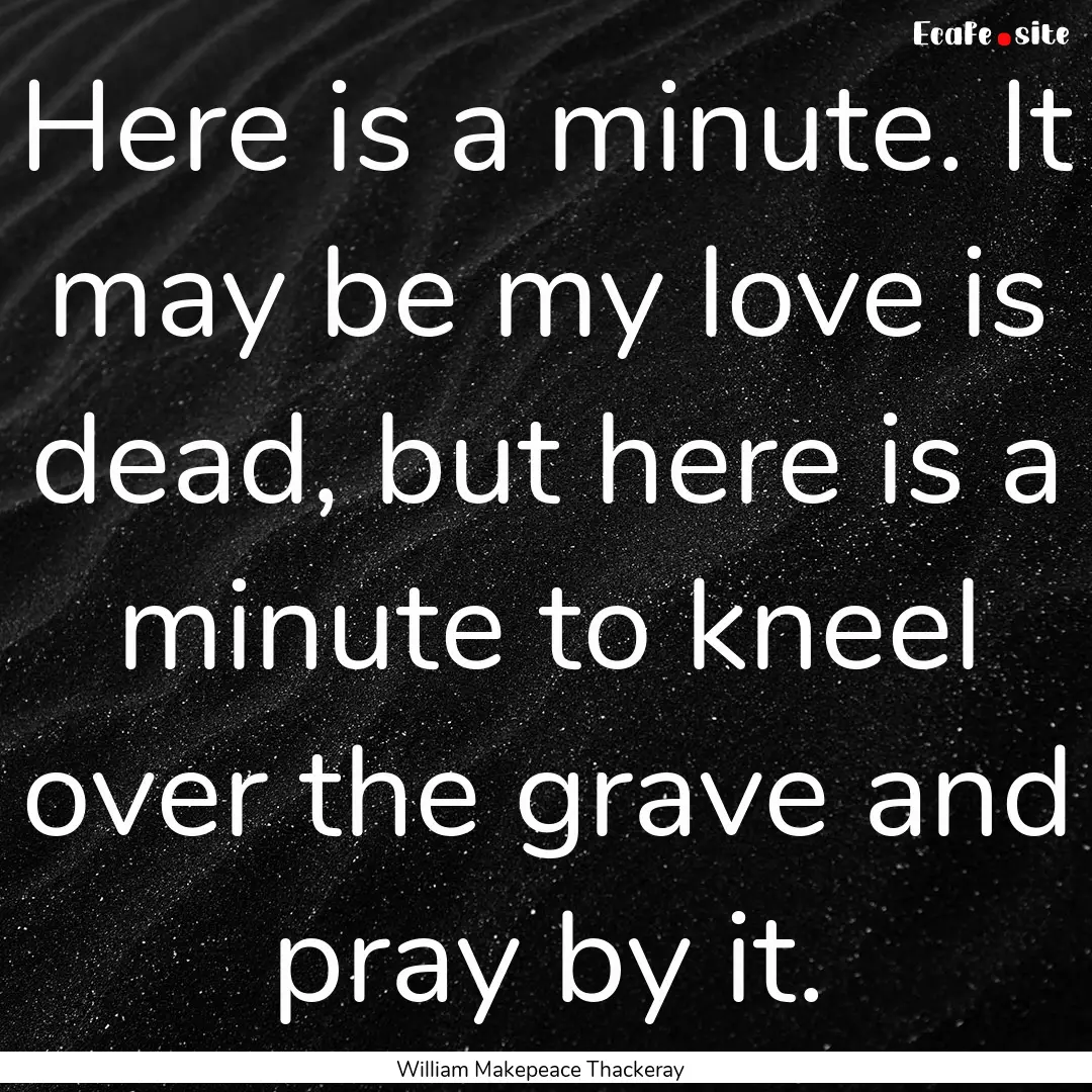 Here is a minute. It may be my love is dead,.... : Quote by William Makepeace Thackeray