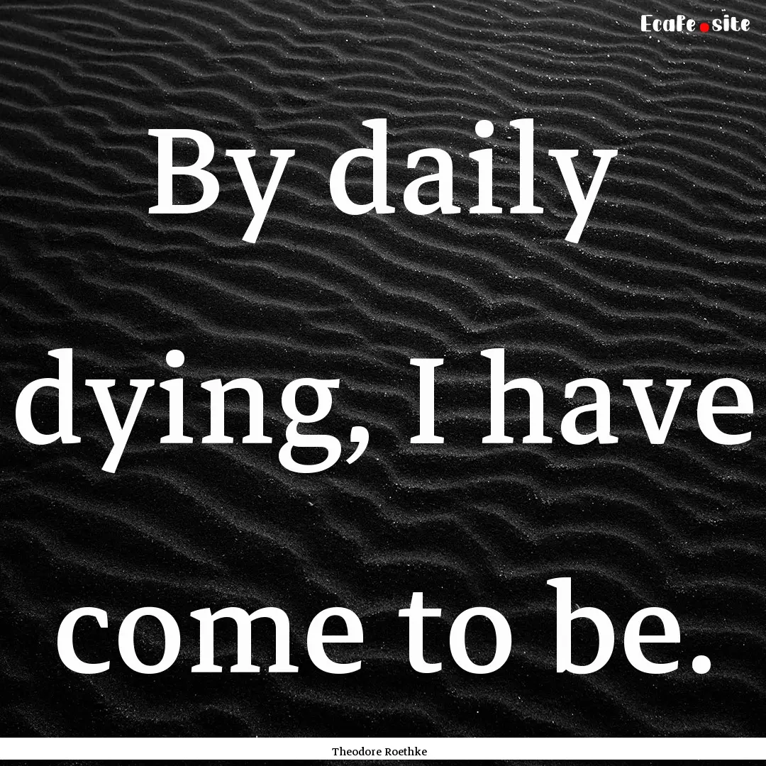 By daily dying, I have come to be. : Quote by Theodore Roethke