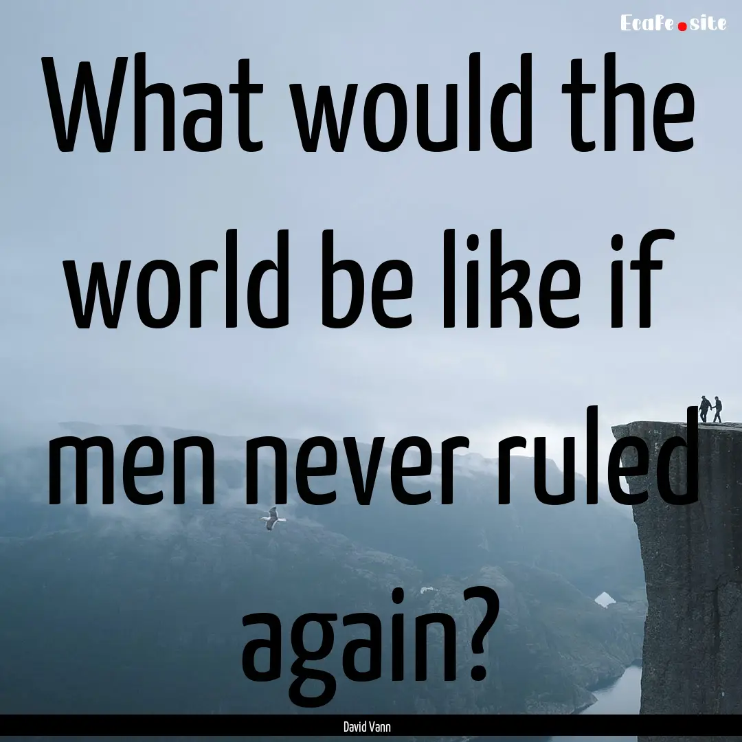 What would the world be like if men never.... : Quote by David Vann