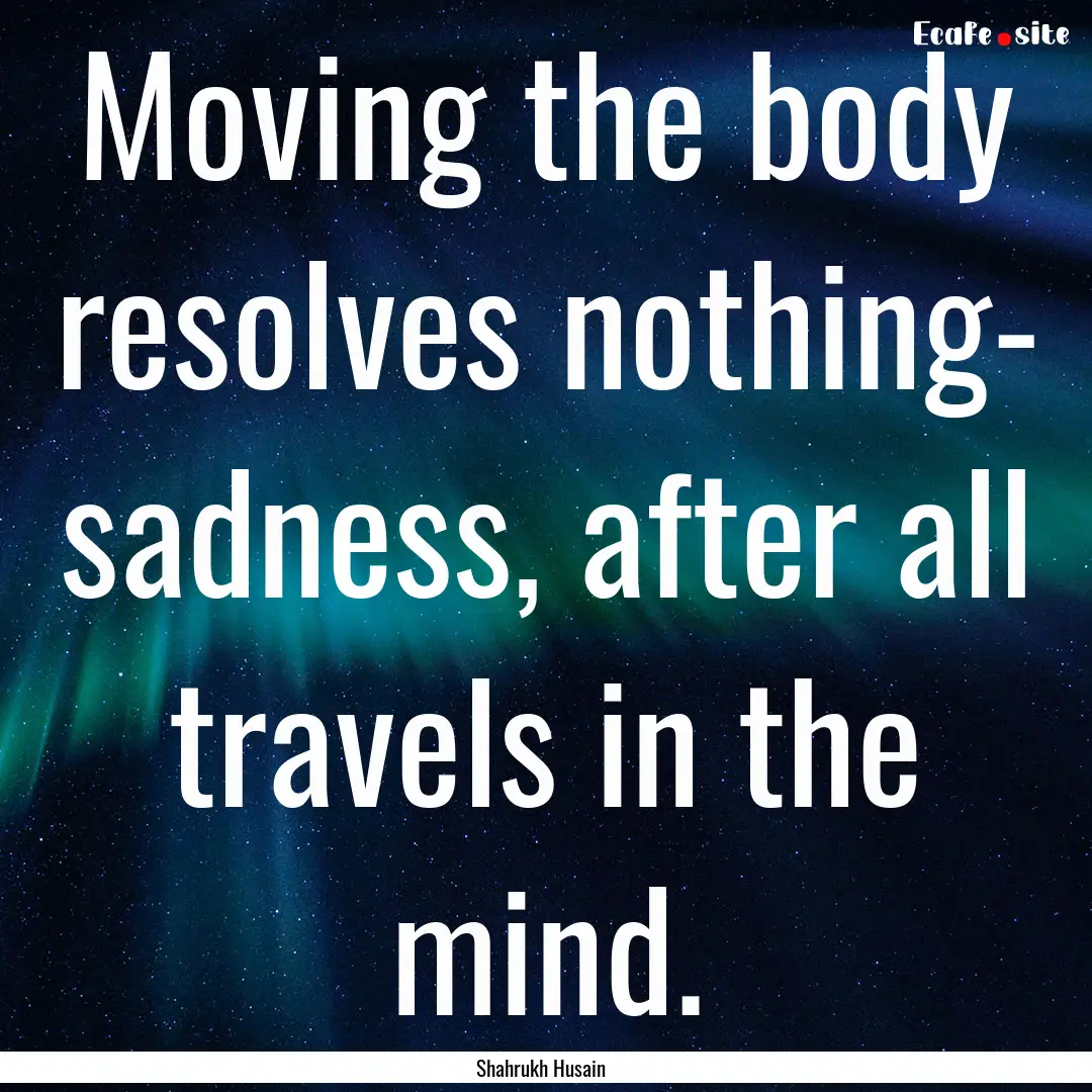 Moving the body resolves nothing- sadness,.... : Quote by Shahrukh Husain