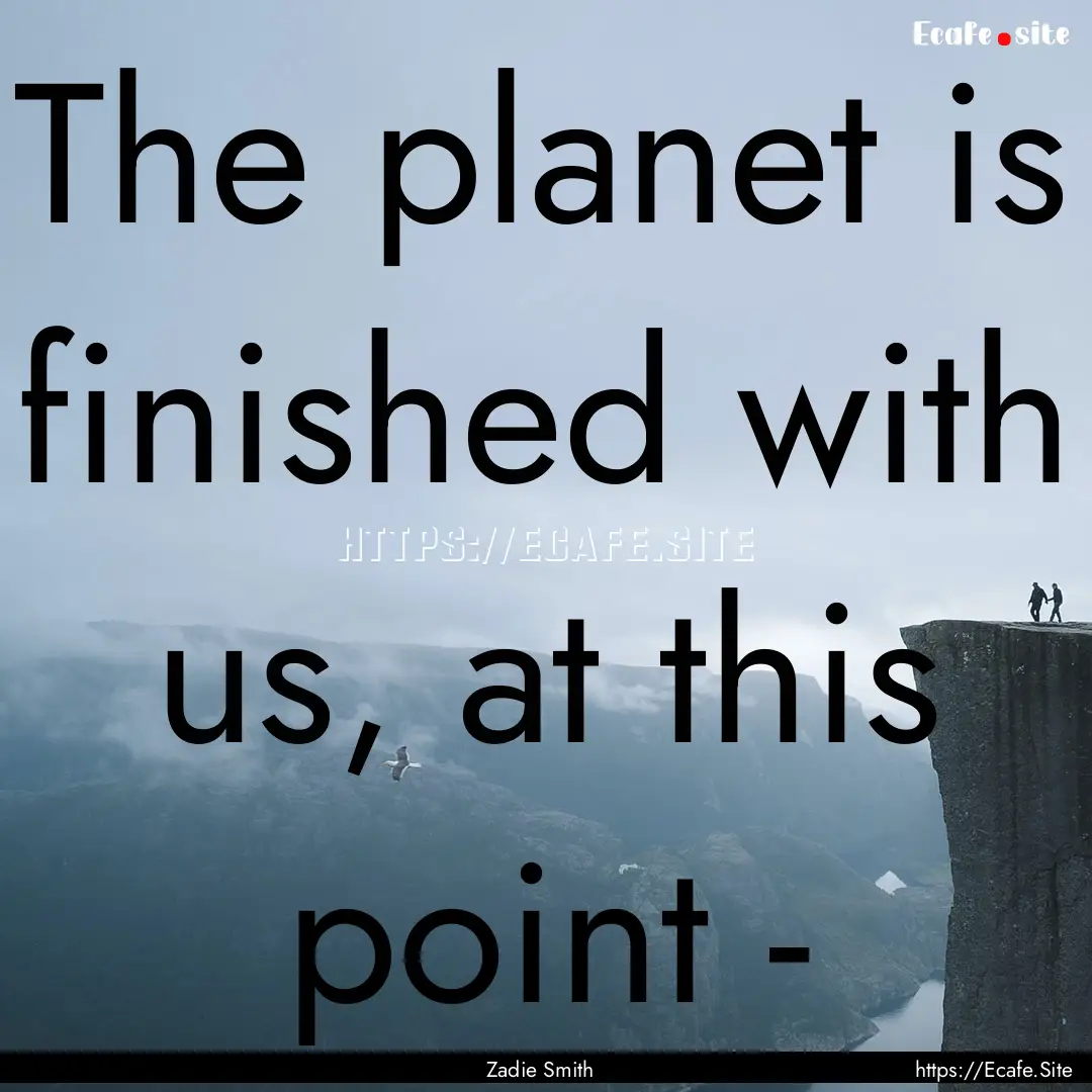 The planet is finished with us, at this point.... : Quote by Zadie Smith