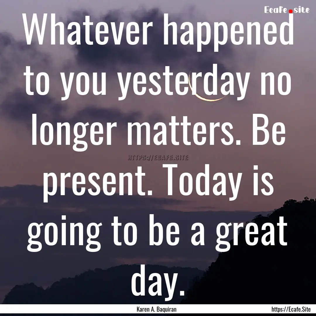 Whatever happened to you yesterday no longer.... : Quote by Karen A. Baquiran