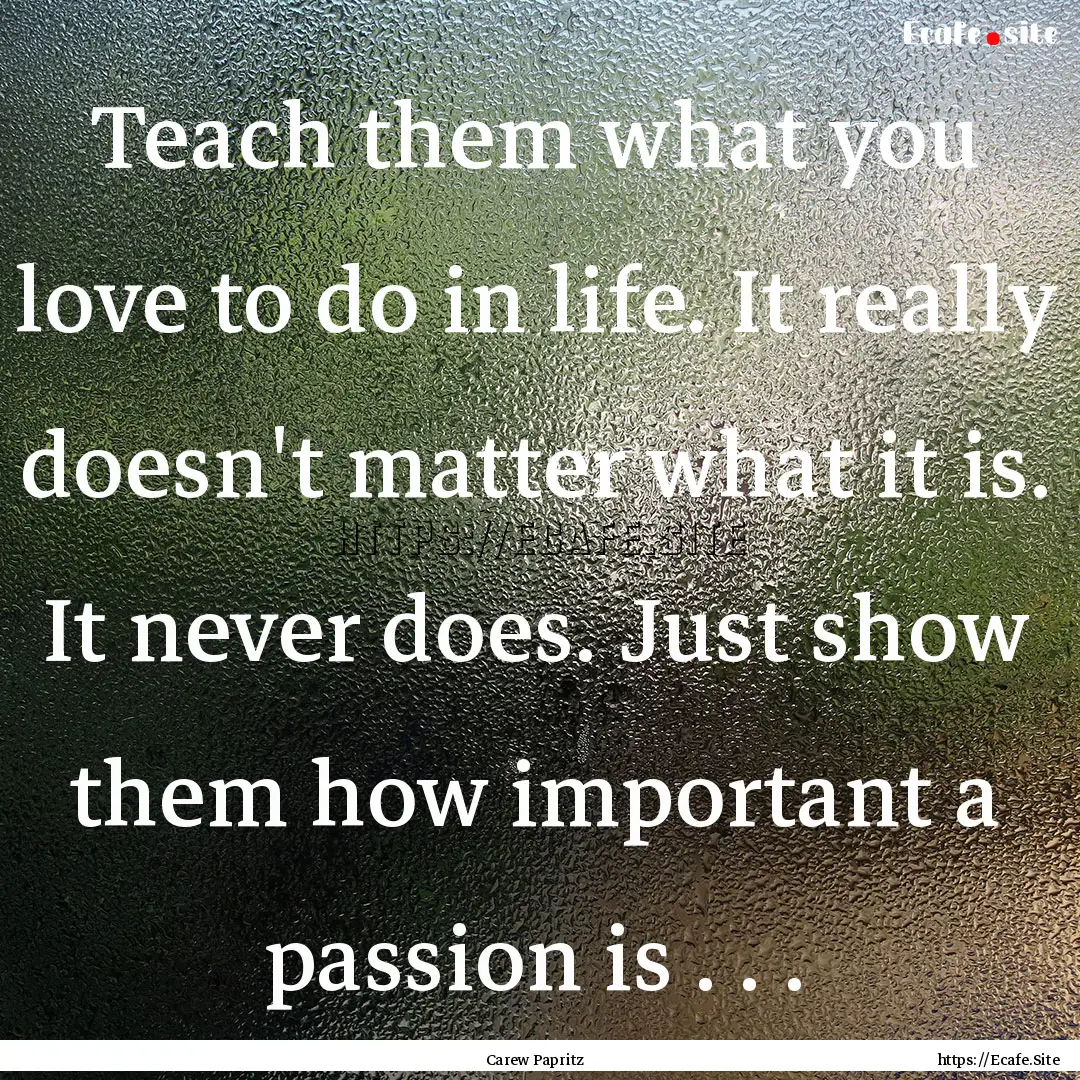 Teach them what you love to do in life. It.... : Quote by Carew Papritz