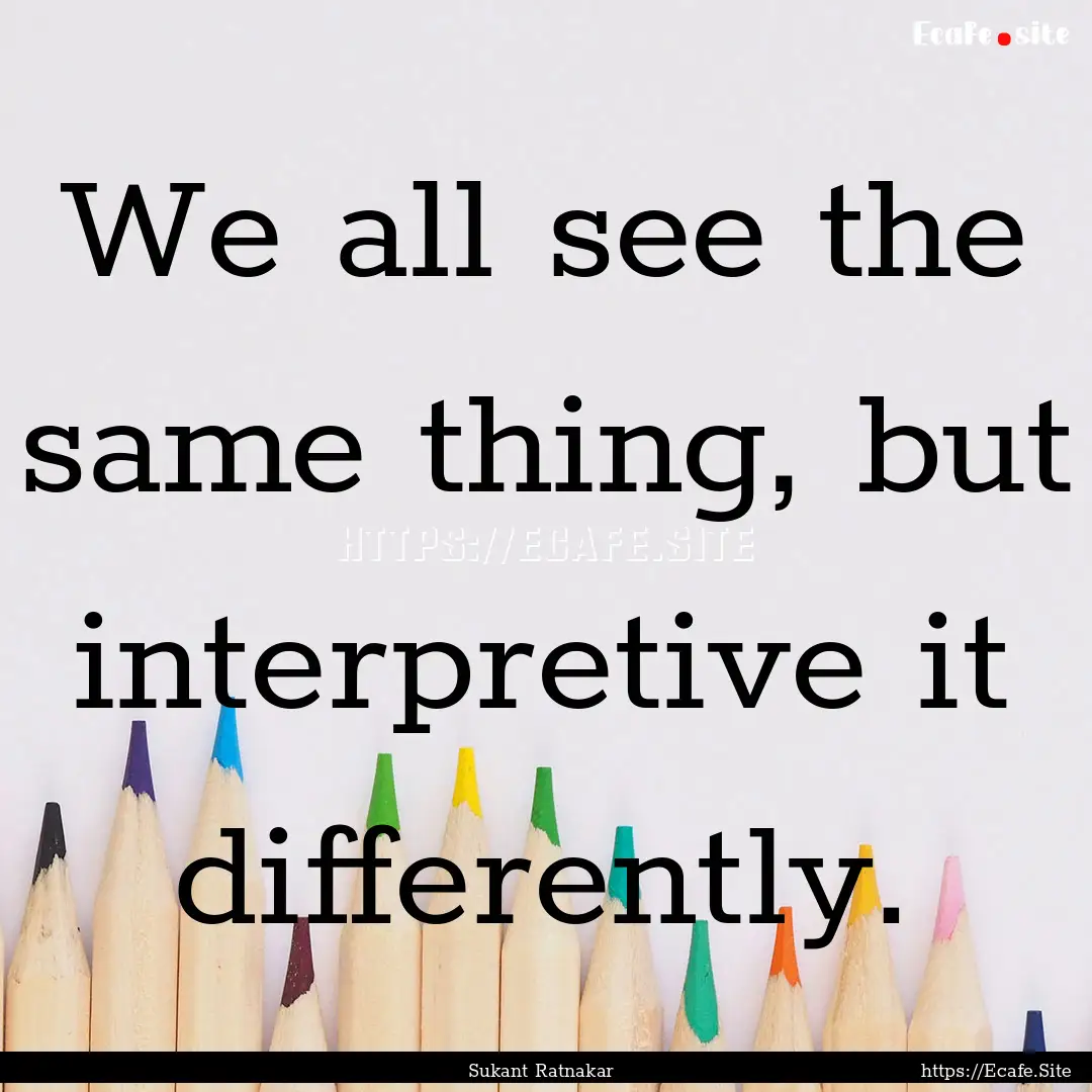 We all see the same thing, but interpretive.... : Quote by Sukant Ratnakar