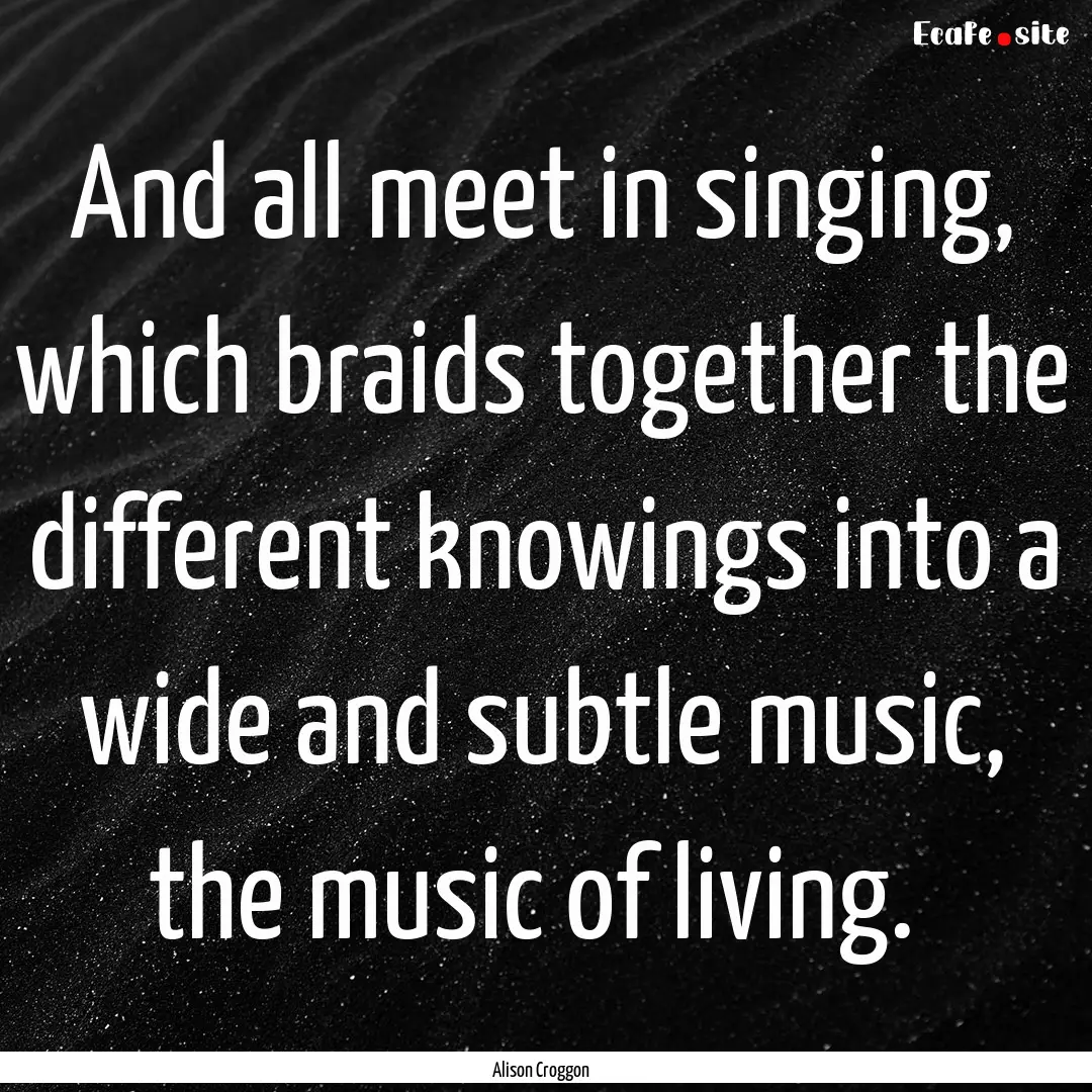 And all meet in singing, which braids together.... : Quote by Alison Croggon