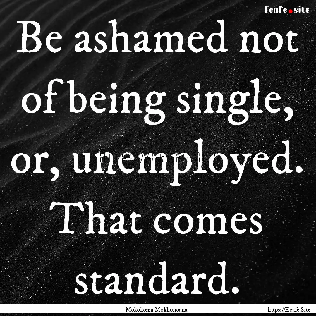 Be ashamed not of being single, or, unemployed..... : Quote by Mokokoma Mokhonoana