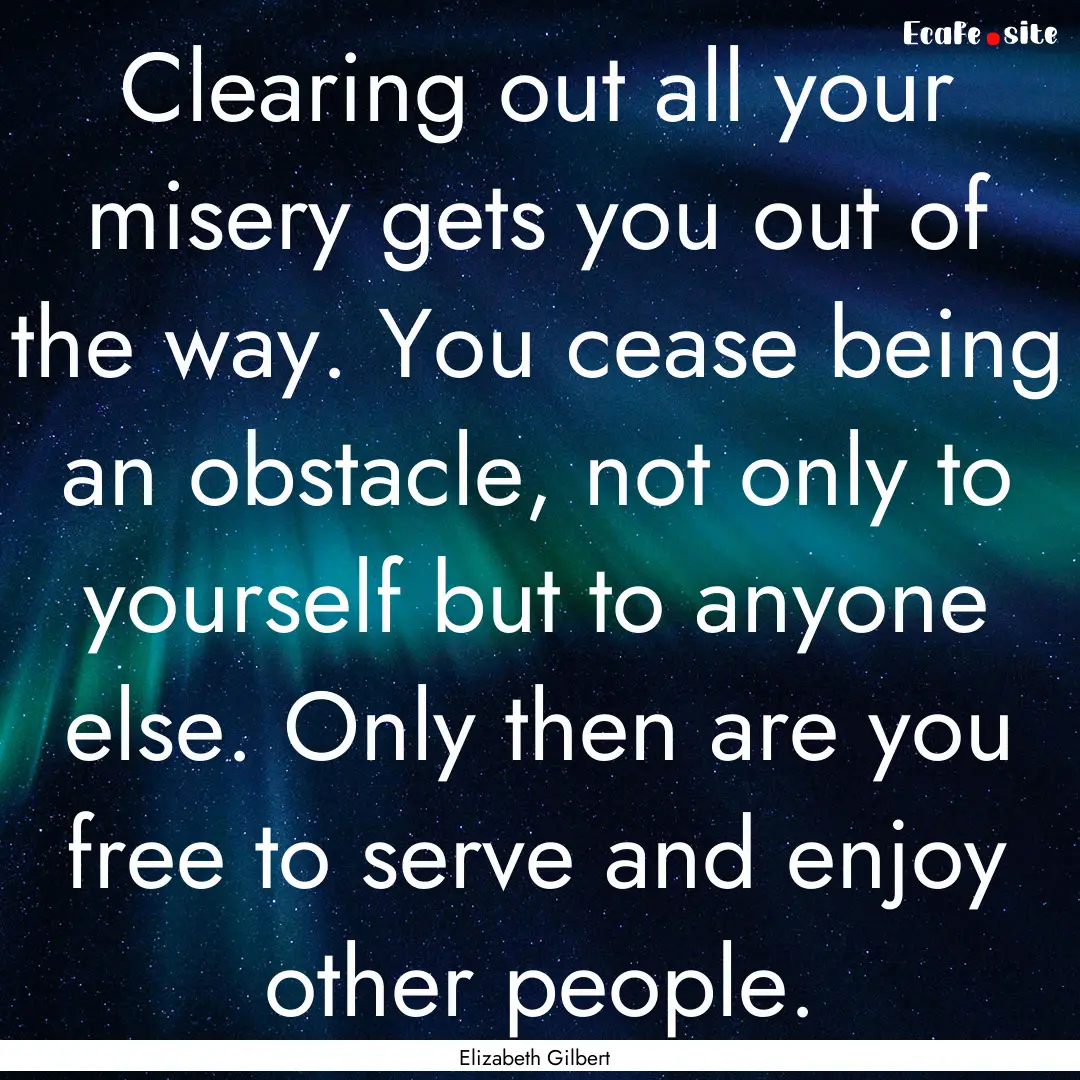 Clearing out all your misery gets you out.... : Quote by Elizabeth Gilbert