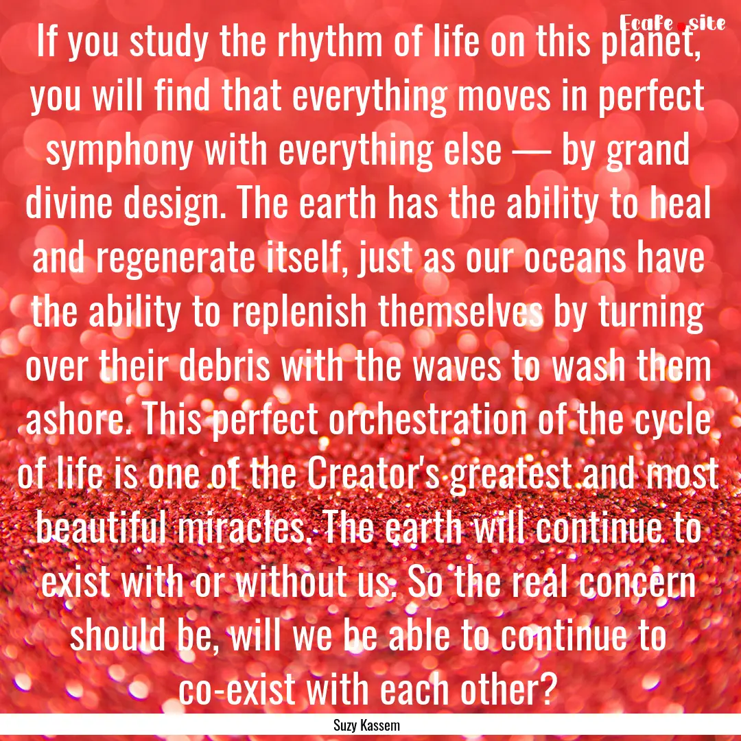 If you study the rhythm of life on this planet,.... : Quote by Suzy Kassem