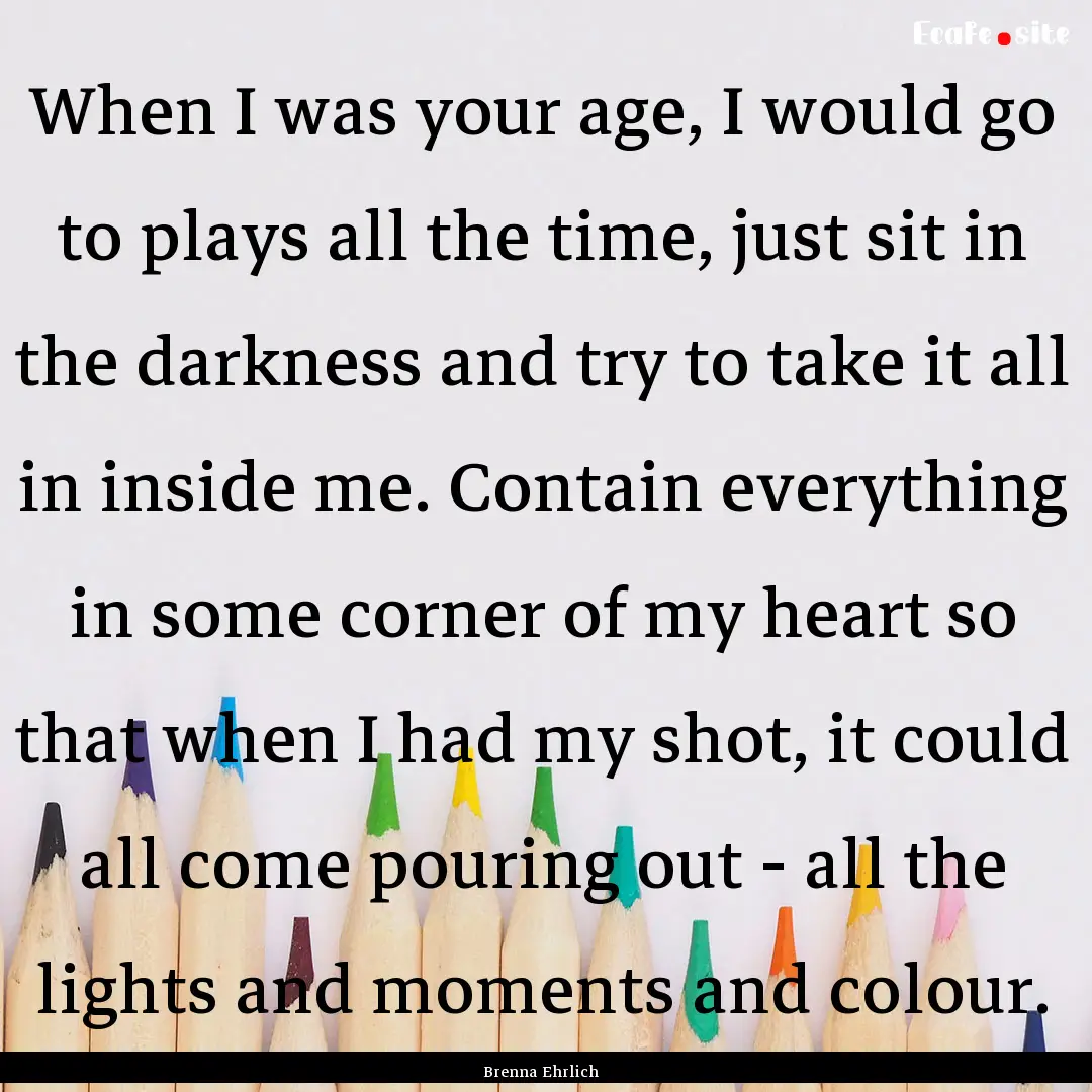 When I was your age, I would go to plays.... : Quote by Brenna Ehrlich