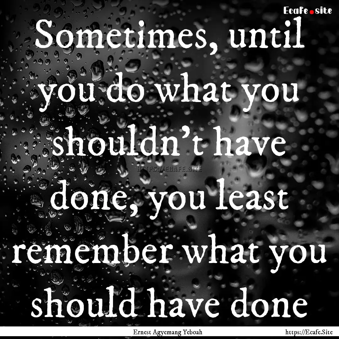 Sometimes, until you do what you shouldn't.... : Quote by Ernest Agyemang Yeboah