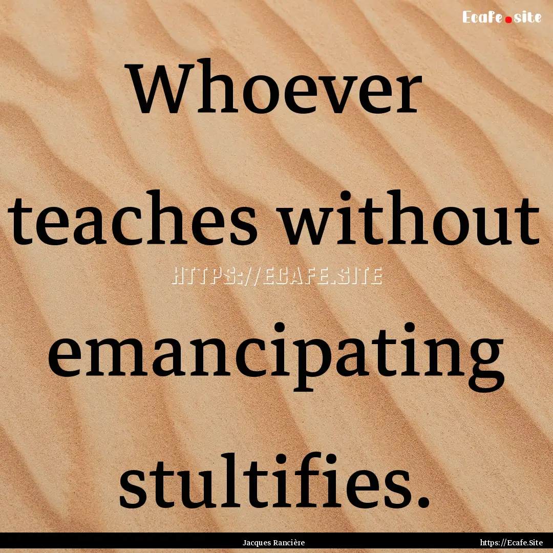 Whoever teaches without emancipating stultifies..... : Quote by Jacques Rancière