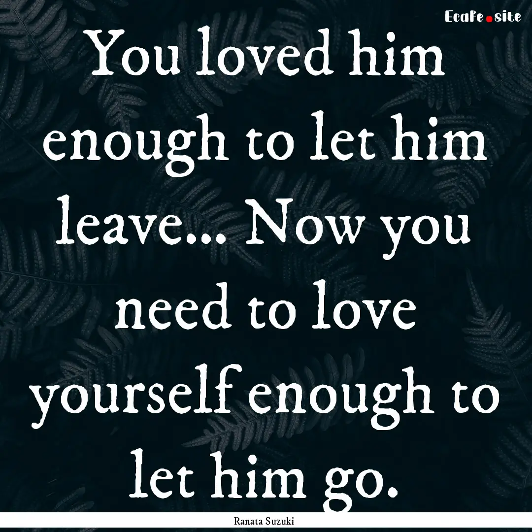 You loved him enough to let him leave….... : Quote by Ranata Suzuki