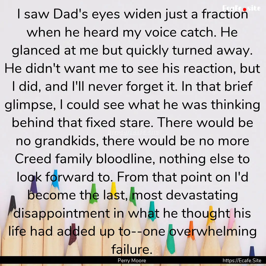 I saw Dad's eyes widen just a fraction when.... : Quote by Perry Moore