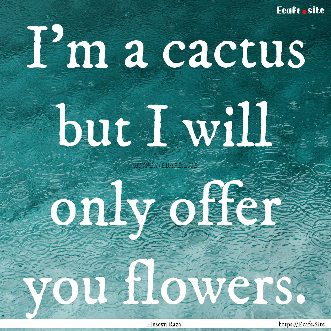 I'm a cactus but I will only offer you flowers..... : Quote by Huseyn Raza