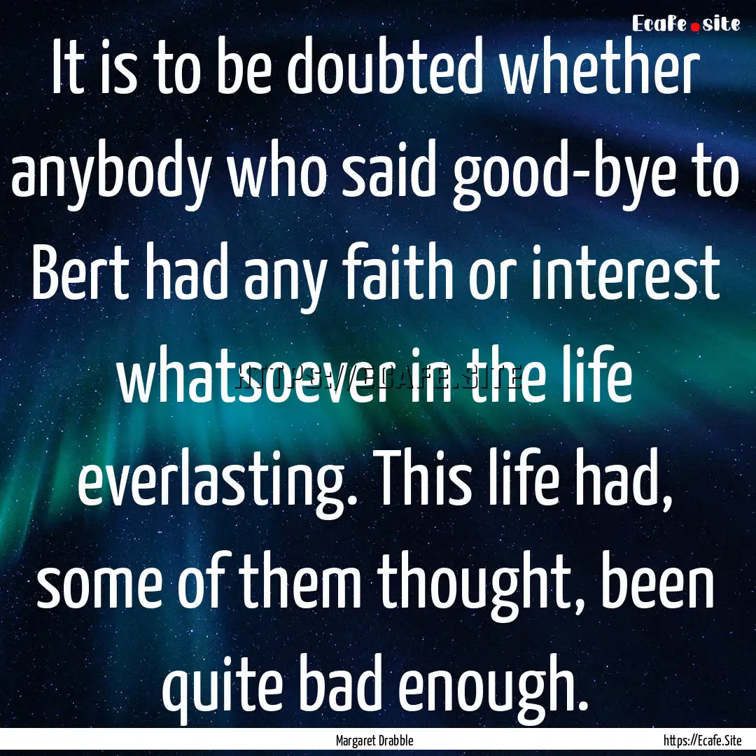 It is to be doubted whether anybody who said.... : Quote by Margaret Drabble