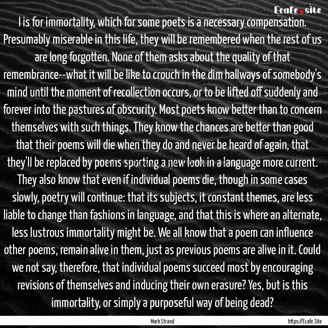 I is for immortality, which for some poets.... : Quote by Mark Strand