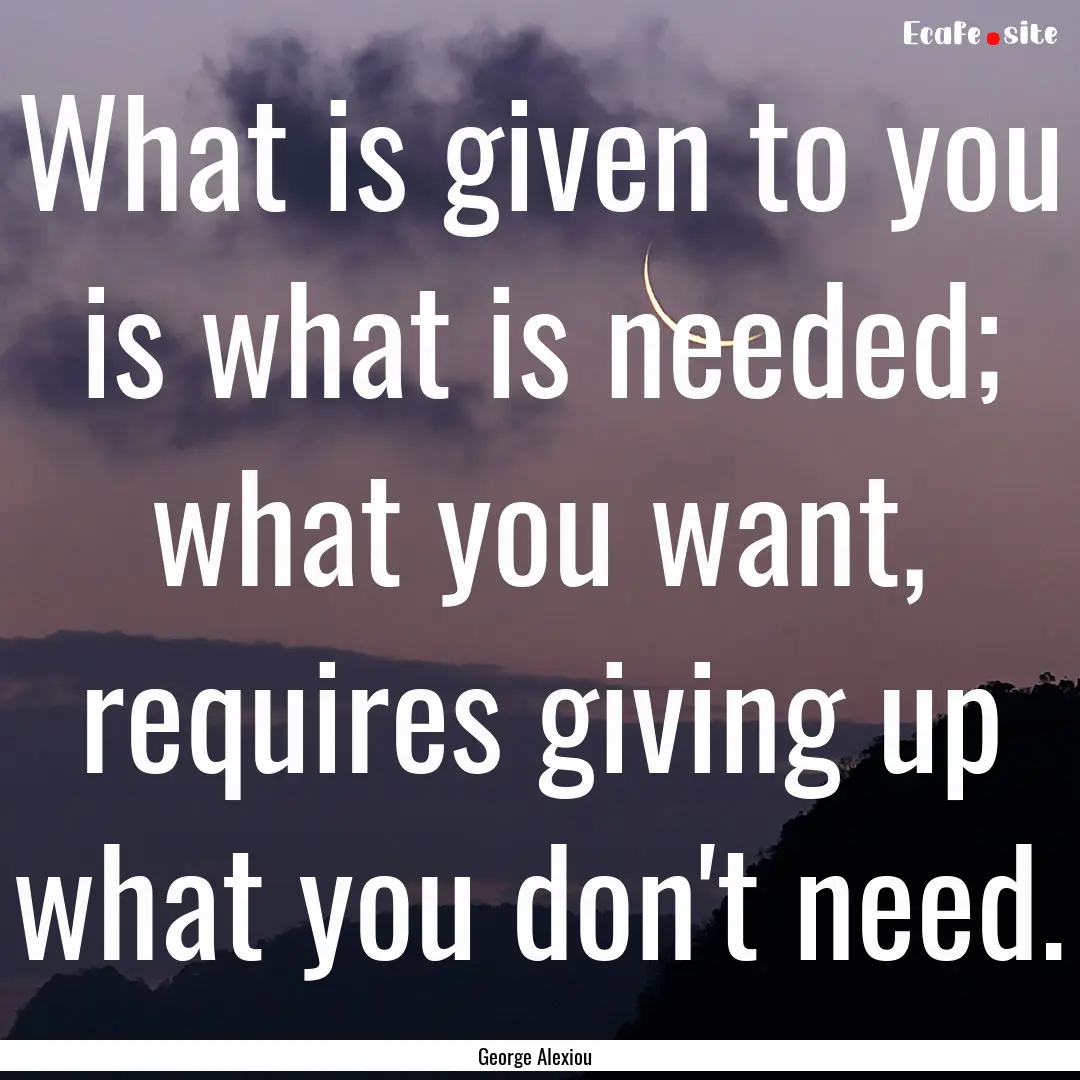 What is given to you is what is needed; what.... : Quote by George Alexiou