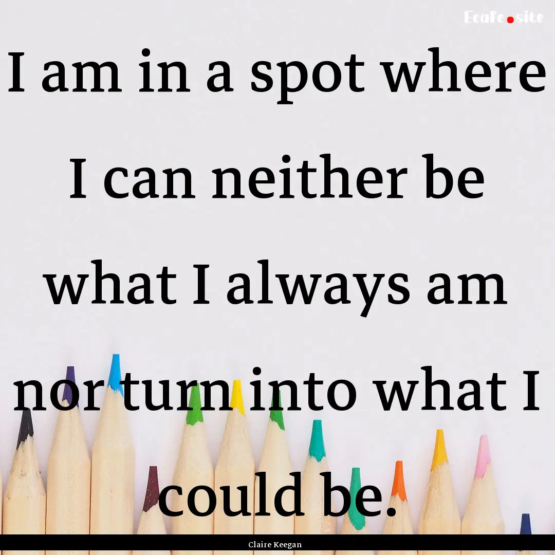 I am in a spot where I can neither be what.... : Quote by Claire Keegan