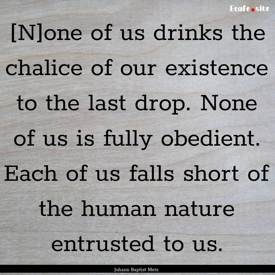 [N]one of us drinks the chalice of our existence.... : Quote by Johann Baptist Metz