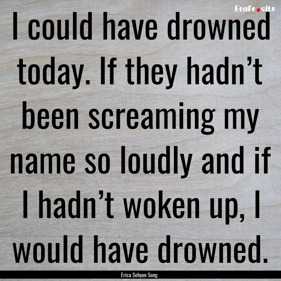 I could have drowned today. If they hadn’t.... : Quote by Erica Sehyun Song