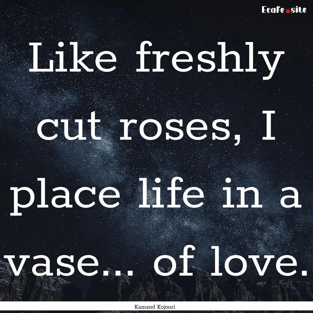 Like freshly cut roses, I place life in a.... : Quote by Kamand Kojouri