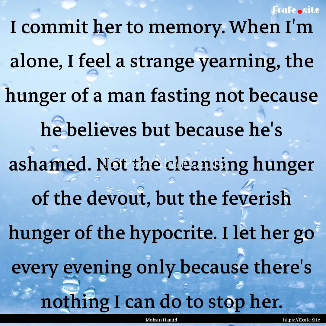 I commit her to memory. When I'm alone, I.... : Quote by Mohsin Hamid